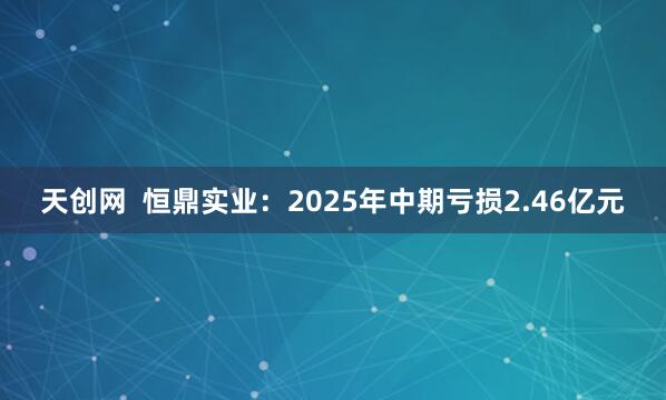 天创网  恒鼎实业：2025年中期亏损2.46亿元