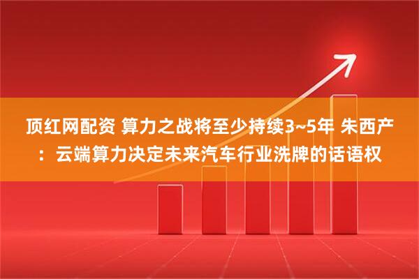 顶红网配资 算力之战将至少持续3~5年 朱西产：云端算力决定未来汽车行业洗牌的话语权